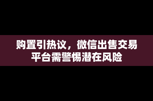 购置引热议，微信出售交易平台需警惕潜在风险